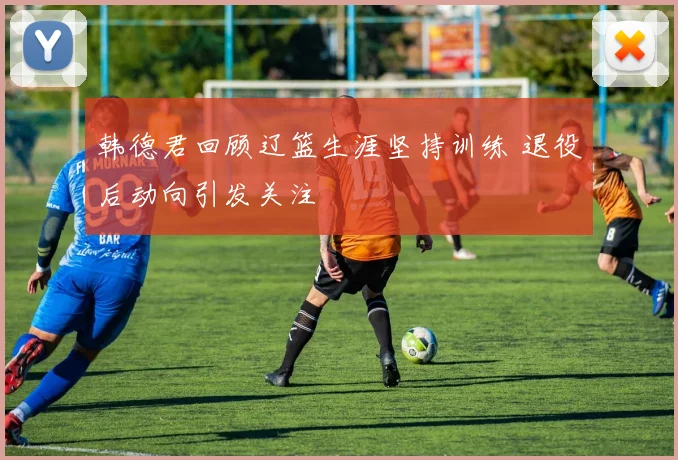 韩德君回顾辽篮生涯坚持训练 退役后动向引发关注