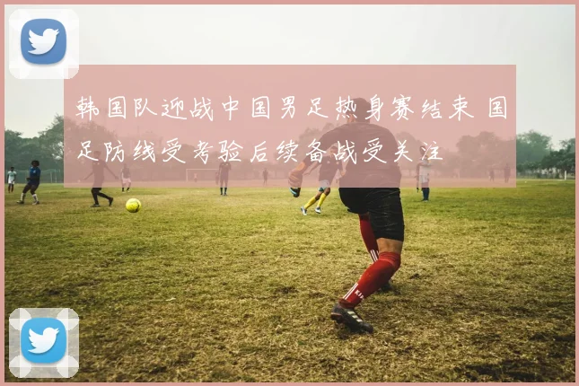 韩国队迎战中国男足热身赛结束 国足防线受考验后续备战受关注
