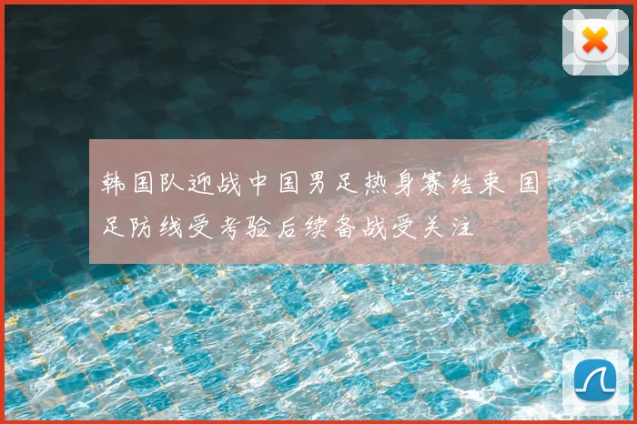 韩国队迎战中国男足热身赛结束 国足防线受考验后续备战受关注