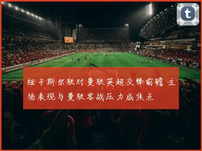 纽卡斯尔联对曼联英超交锋前瞻 主场表现与曼联客战压力成焦点