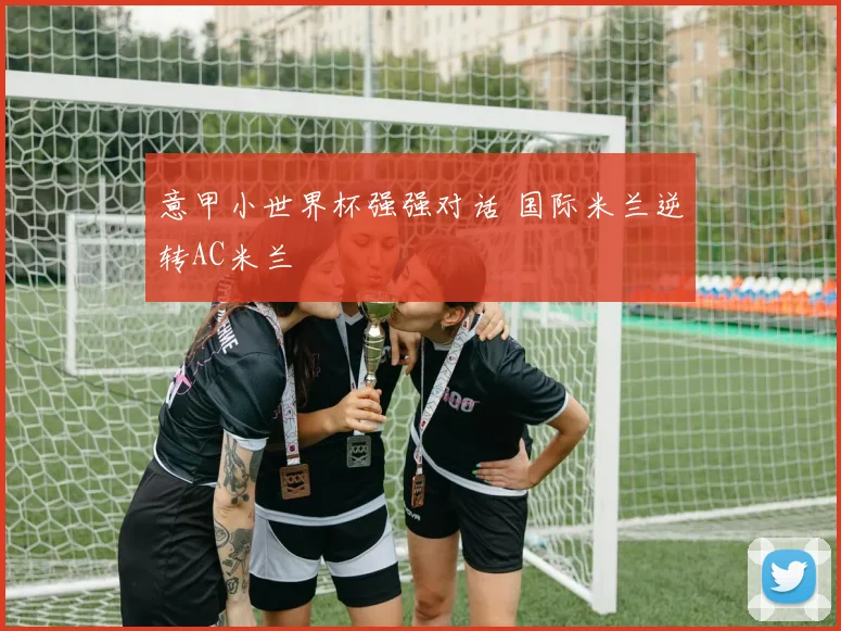 意甲小世界杯强强对话 国际米兰逆转AC米兰