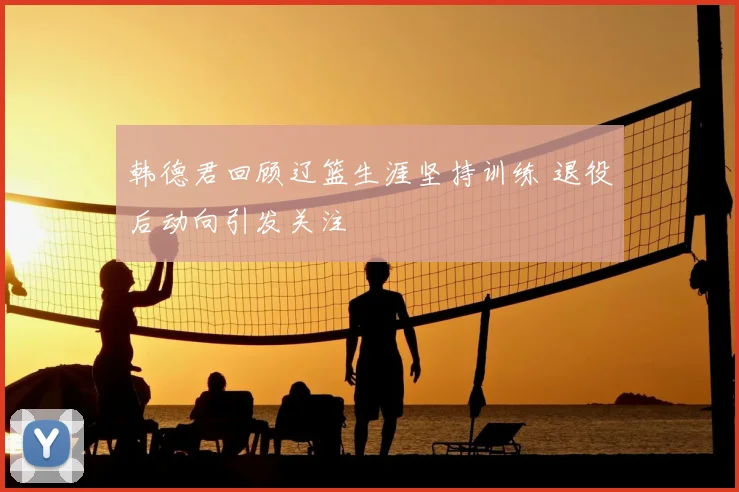 韩德君回顾辽篮生涯坚持训练 退役后动向引发关注