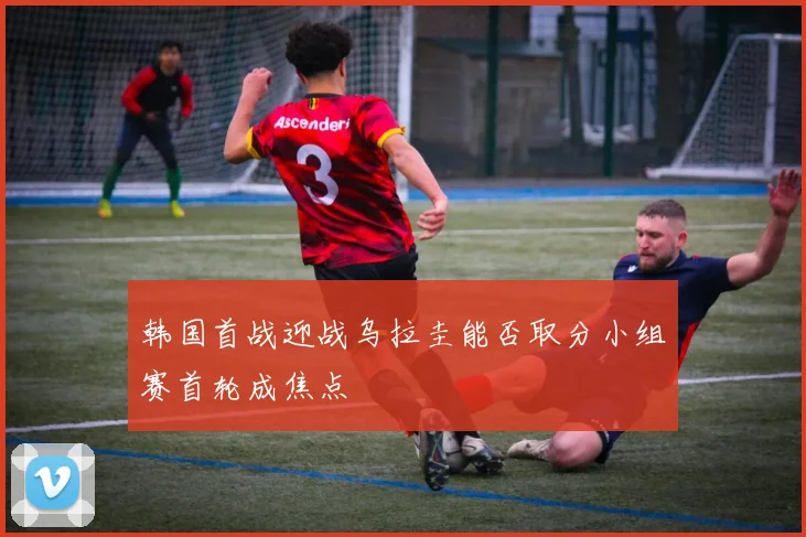 韩国首战迎战乌拉圭能否取分小组赛首轮成焦点