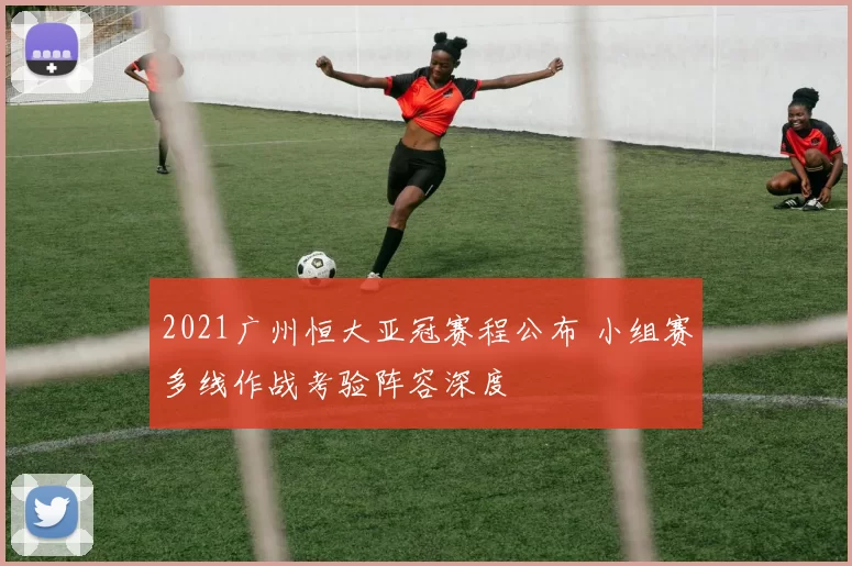 2021广州恒大亚冠赛程公布 小组赛多线作战考验阵容深度