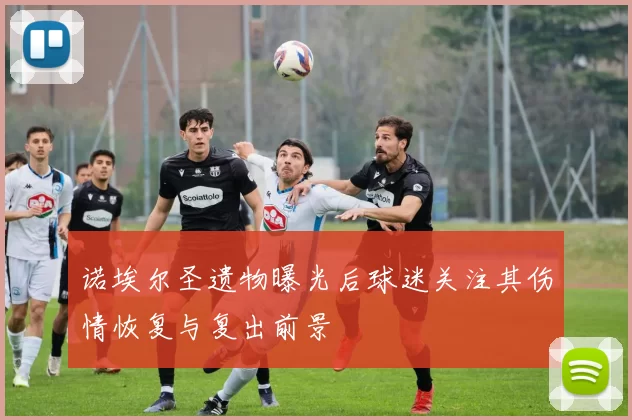 诺埃尔圣遗物曝光后球迷关注其伤情恢复与复出前景