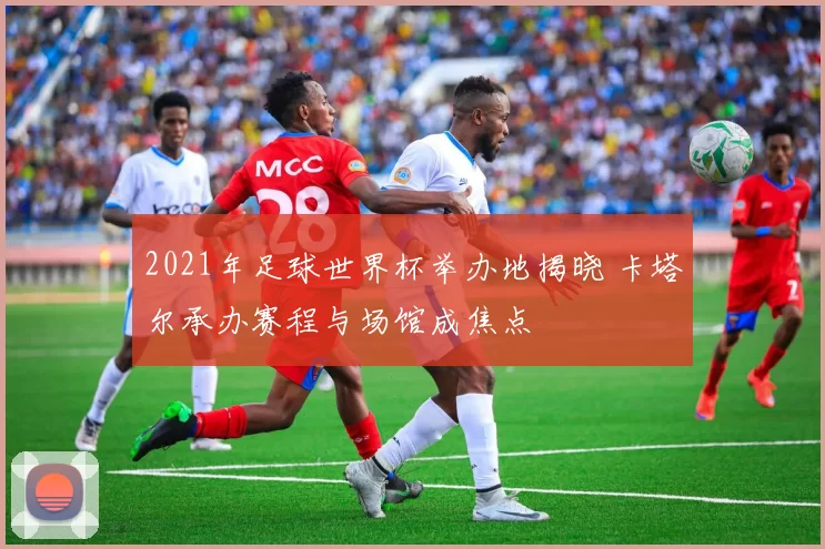 2021年足球世界杯举办地揭晓 卡塔尔承办赛程与场馆成焦点