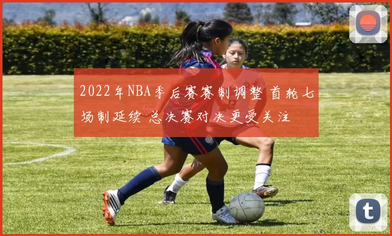 2022年NBA季后赛赛制调整 首轮七场制延续 总决赛对决更受关注