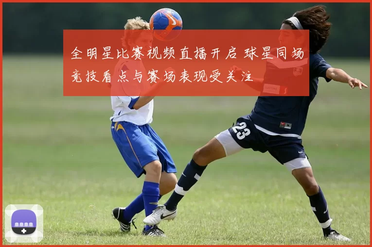 全明星比赛视频直播开启 球星同场竞技看点与赛场表现受关注