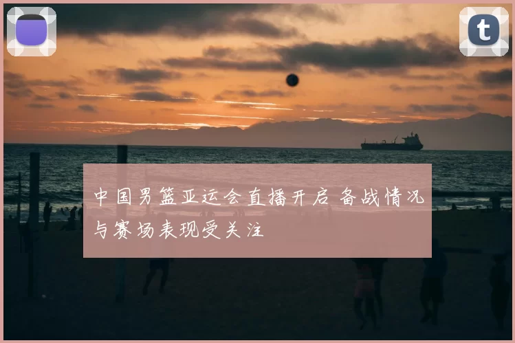 中国男篮亚运会直播开启 备战情况与赛场表现受关注