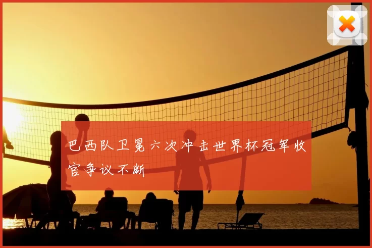 巴西队卫冕六次冲击世界杯冠军收官争议不断