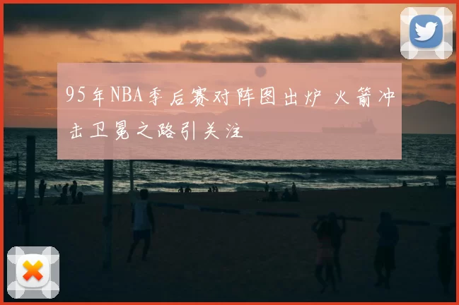 95年NBA季后赛对阵图出炉 火箭冲击卫冕之路引关注