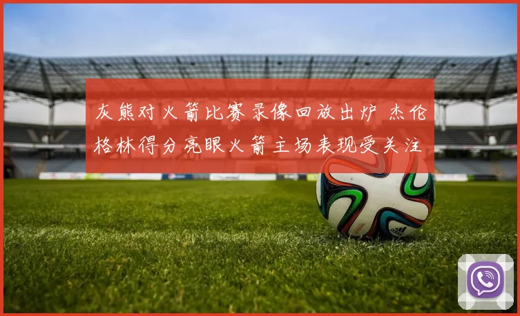 灰熊对火箭比赛录像回放出炉 杰伦格林得分亮眼火箭主场表现受关注