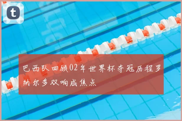 巴西队回顾02年世界杯夺冠历程罗纳尔多双响成焦点