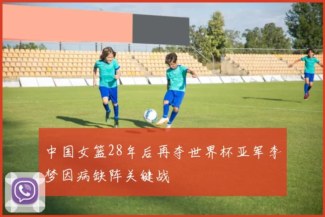 中国女篮28年后再夺世界杯亚军李梦因病缺阵关键战