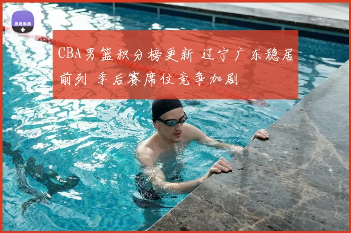 CBA男篮积分榜更新 辽宁广东稳居前列 季后赛席位竞争加剧