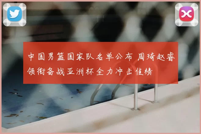 中国男篮国家队名单公布 周琦赵睿领衔备战亚洲杯全力冲击佳绩