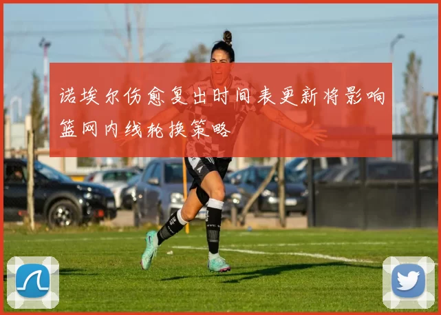 诺埃尔伤愈复出时间表更新将影响篮网内线轮换策略