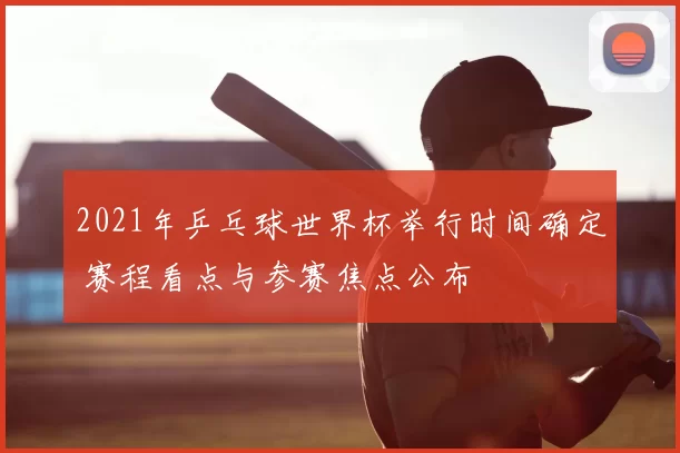 2021年乒乓球世界杯举行时间确定 赛程看点与参赛焦点公布