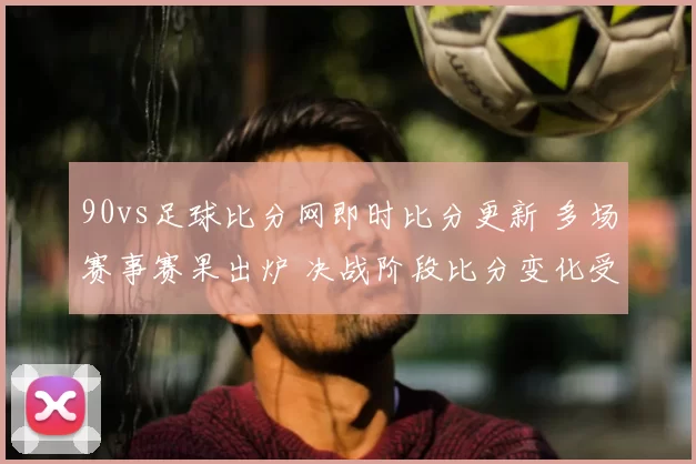90vs足球比分网即时比分更新 多场赛事赛果出炉 决战阶段比分变化受关注